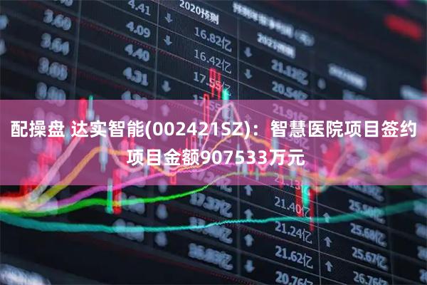配操盘 达实智能(002421SZ)：智慧医院项目签约 项目金额907533万元