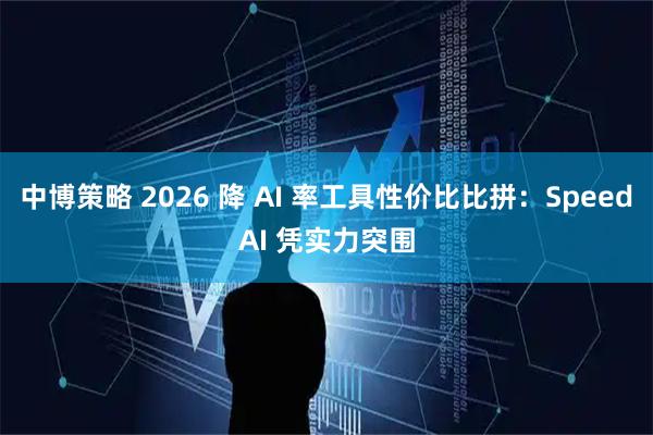 中博策略 2026 降 AI 率工具性价比比拼：SpeedAI 凭实力突围