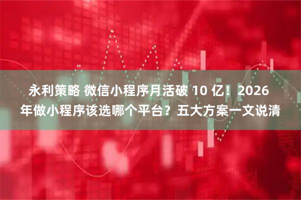 永利策略 微信小程序月活破 10 亿！2026 年做小程序该选哪个平台？五大方案一文说清