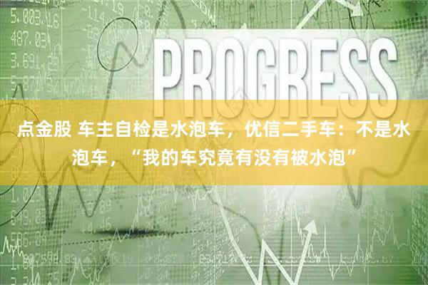点金股 车主自检是水泡车，优信二手车：不是水泡车，“我的车究竟有没有被水泡”