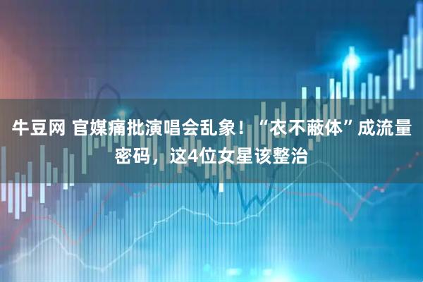 牛豆网 官媒痛批演唱会乱象！“衣不蔽体”成流量密码，这4位女星该整治