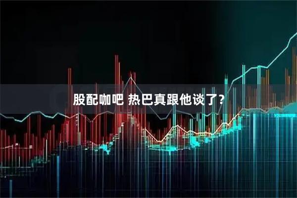 股配咖吧 热巴真跟他谈了？