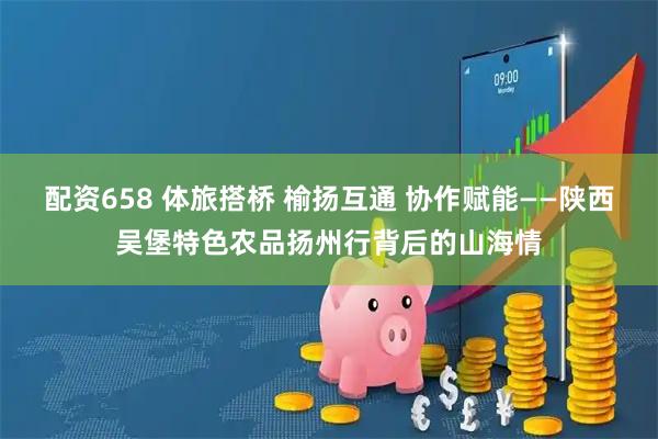 配资658 体旅搭桥 榆扬互通 协作赋能——陕西吴堡特色农品扬州行背后的山海情